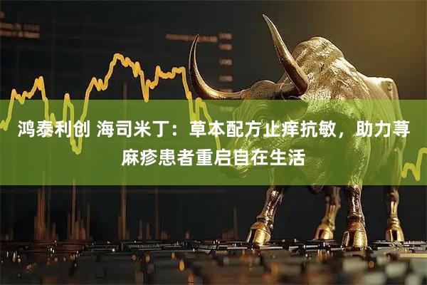 鸿泰利创 海司米丁：草本配方止痒抗敏，助力荨麻疹患者重启自在生活