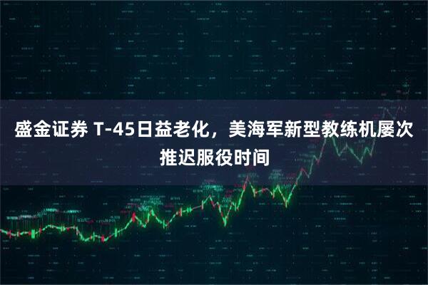盛金证券 T-45日益老化，美海军新型教练机屡次推迟服役时间